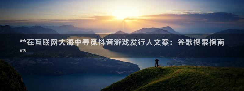 新宝gg—创造奇迹代理登录：**在互联网大海中寻觅抖音游戏发行人文案：谷歌搜索指南
**
