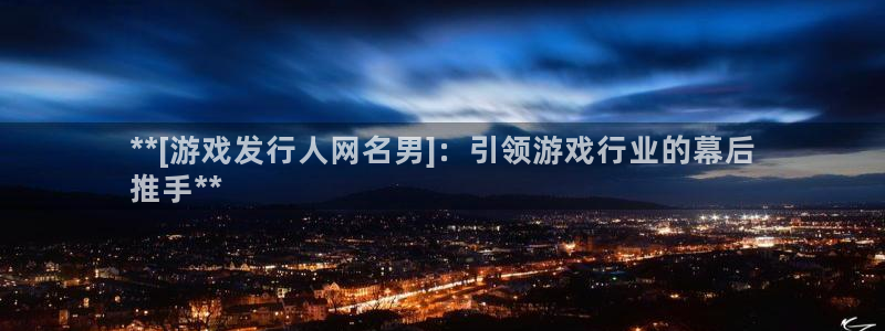 新宝gg为什么登不上去了：**[游戏发行人网名男]：引领游戏行业的幕后
推手**